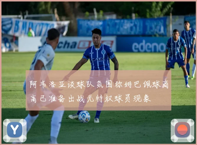 阿韦洛亚谈球队氛围称姆巴佩球商高已准备出战无特权球员现象