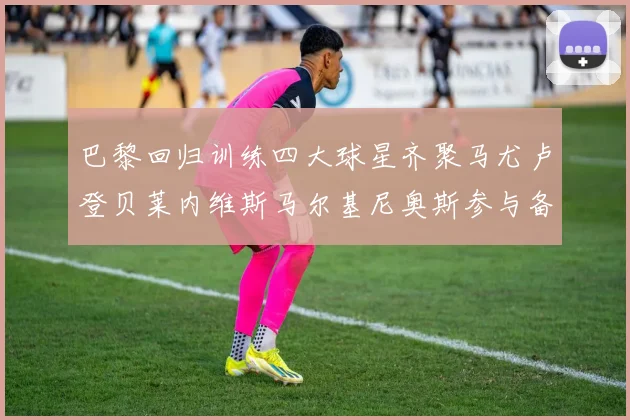 巴黎回归训练四大球星齐聚马尤卢登贝莱内维斯马尔基尼奥斯参与备战