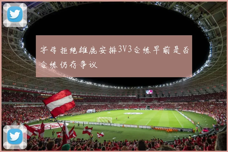 字母拒绝雄鹿安排3V3合练早前是否合练仍存争议