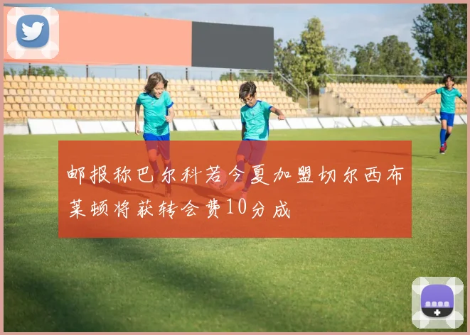 邮报称巴尔科若今夏加盟切尔西布莱顿将获转会费10分成