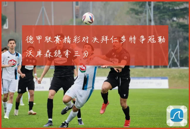 德甲联赛精彩对决拜仁多特争冠勒沃库森稳拿三分