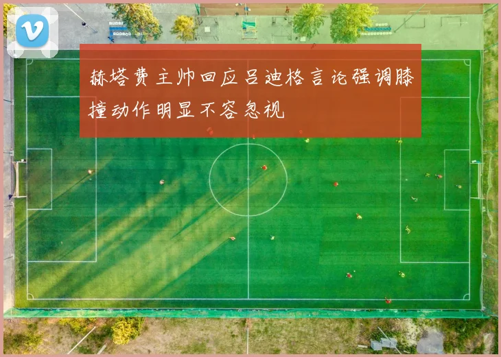 赫塔费主帅回应吕迪格言论强调膝撞动作明显不容忽视