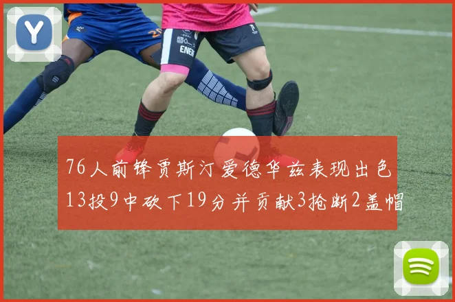 76人前锋贾斯汀爱德华兹表现出色13投9中砍下19分并贡献3抢断2盖帽