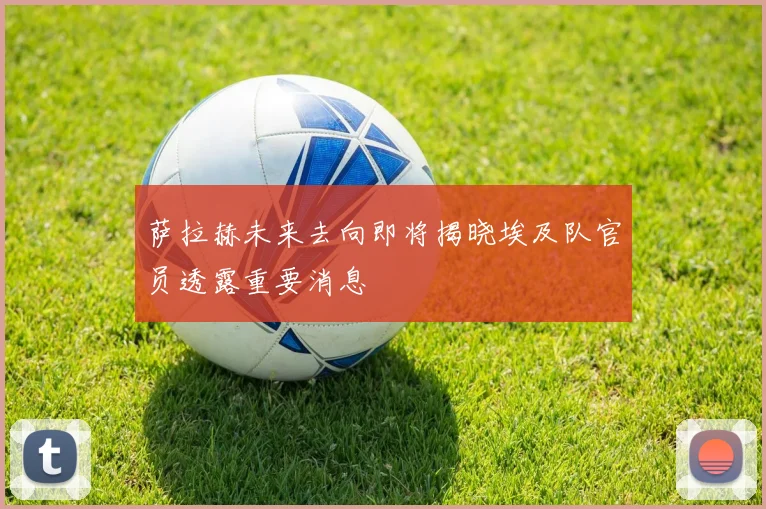 萨拉赫未来去向即将揭晓埃及队官员透露重要消息