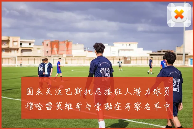 国米关注巴斯托尼接班人潜力球员穆哈雷莫维奇与索勒在考察名单中