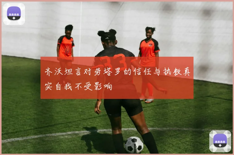 齐沃坦言对劳塔罗的信任与执教真实自我不受影响