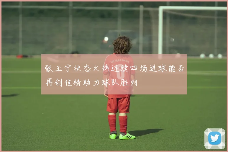 张玉宁状态火热连续四场进球能否再创佳绩助力球队胜利