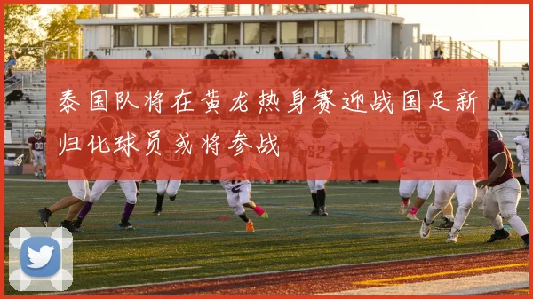 泰国队将在黄龙热身赛迎战国足新归化球员或将参战