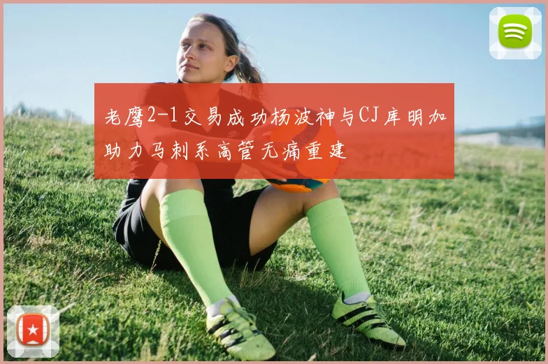 老鹰2-1交易成功杨波神与CJ库明加助力马刺系高管无痛重建