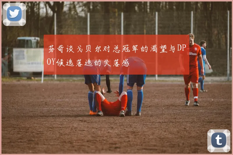 芬奇谈戈贝尔对总冠军的渴望与DPOY候选落选的失落感