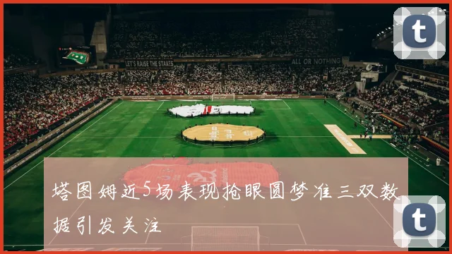 塔图姆近5场表现抢眼圆梦准三双数据引发关注