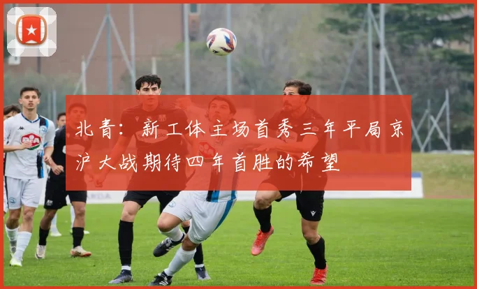 北青：新工体主场首秀三年平局京沪大战期待四年首胜的希望