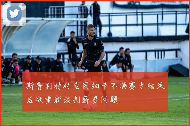 斯普利特对合同细节不满赛季结束后欲重新谈判薪资问题