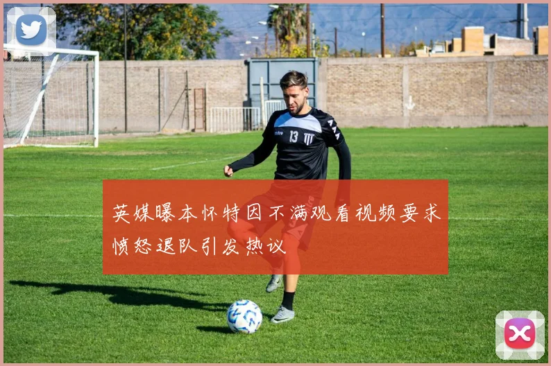 英媒曝本怀特因不满观看视频要求愤怒退队引发热议