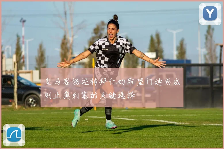 皇马客场逆转拜仁的希望门迪或成制止奥利塞的关键选择